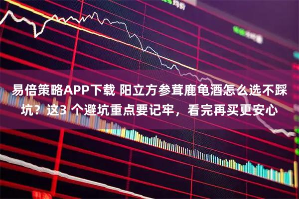 易倍策略APP下载 阳立方参茸鹿龟酒怎么选不踩坑？这3 个避坑重点要记牢，看完再买更安心