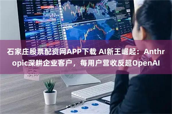 石家庄股票配资网APP下载 AI新王崛起：Anthropic深耕企业客户，每用户营收反超OpenAI