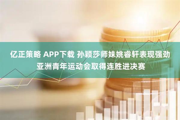 亿正策略 APP下载 孙颖莎师妹姚睿轩表现强劲 亚洲青年运动会取得连胜进决赛