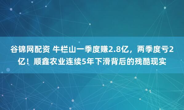谷锦网配资 牛栏山一季度赚2.8亿，两季度亏2亿！顺鑫农业连续5年下滑背后的残酷现实