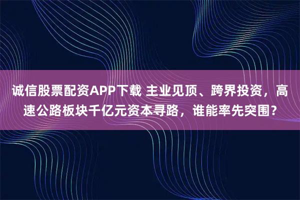 诚信股票配资APP下载 主业见顶、跨界投资，高速公路板块千亿元资本寻路，谁能率先突围？