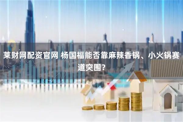 莱财网配资官网 杨国福能否靠麻辣香锅、小火锅赛道突围？