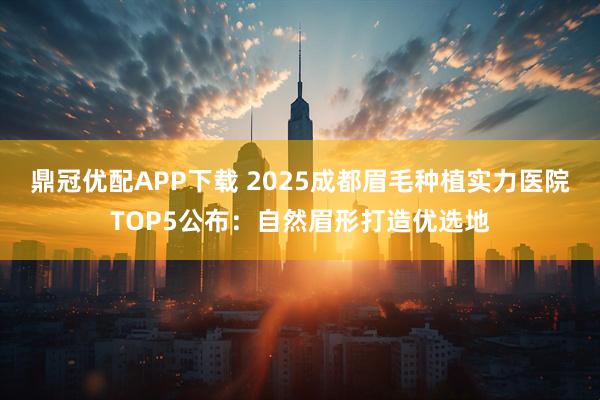 鼎冠优配APP下载 2025成都眉毛种植实力医院TOP5公布:自然眉形打造优选地