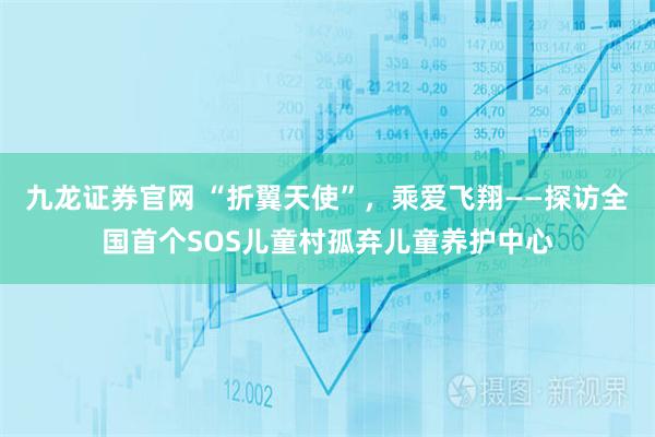 九龙证券官网 “折翼天使”,乘爱飞翔——探访全国首个SOS儿童村孤弃儿童养护中心