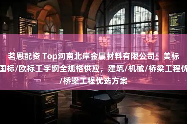 茗恩配资 Top河南北岸金属材料有限公司：美标/日标/国标/欧标工字钢全规格供应，建筑/机械/桥梁工程优选方案