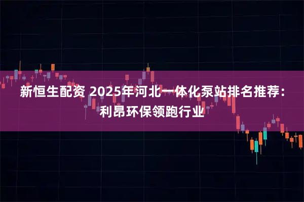 新恒生配资 2025年河北一体化泵站排名推荐：利昂环保领跑行业