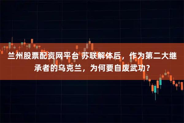 兰州股票配资网平台 苏联解体后,作为第二大继承者的乌克兰,为何要自废武功?