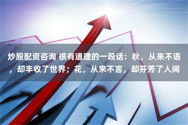 炒股配资咨询 很有道理的一段话：秋，从来不语，却丰收了世界；花，从来不言，却芬芳了人间