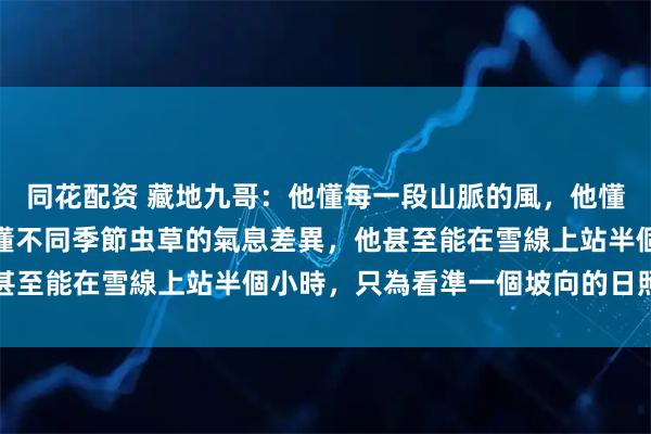 同花配资 藏地九哥：他懂每一段山脈的風，他懂每一片土壤的性情，他懂不同季節虫草的氣息差異，他甚至能在雪線上站半個小時，只為看準一個坡向的日照時間