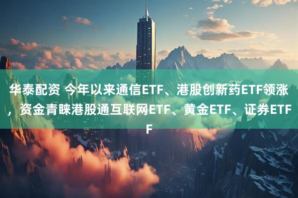 华泰配资 今年以来通信ETF、港股创新药ETF领涨，资金青睐港股通互联网ETF、黄金ETF、证券ETF