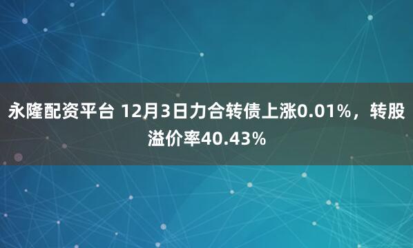 永隆配资平台 12月3日力合转债上涨0.01%,转股溢价率40.43%