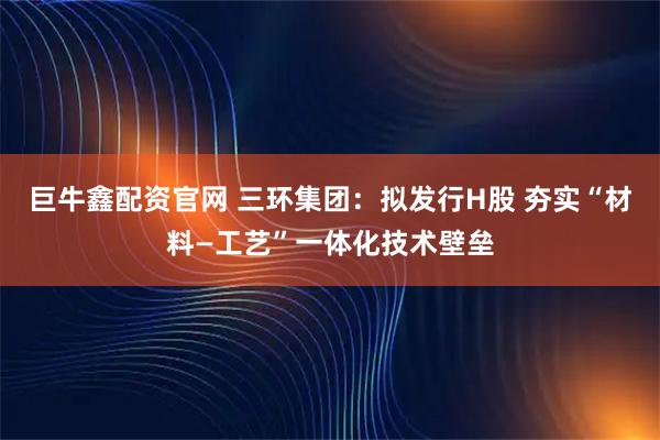巨牛鑫配资官网 三环集团：拟发行H股 夯实“材料—工艺”一体化技术壁垒