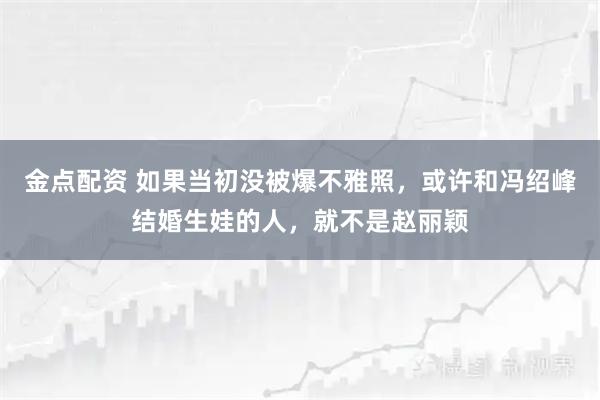 金点配资 如果当初没被爆不雅照，或许和冯绍峰结婚生娃的人，就不是赵丽颖