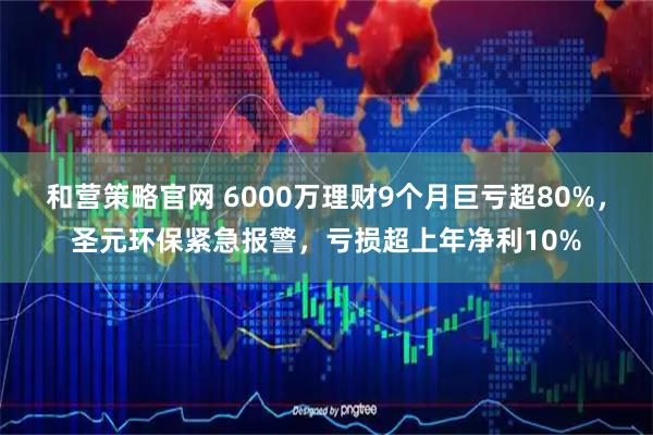 和营策略官网 6000万理财9个月巨亏超80%，圣元环保紧急报警，亏损超上年净利10%