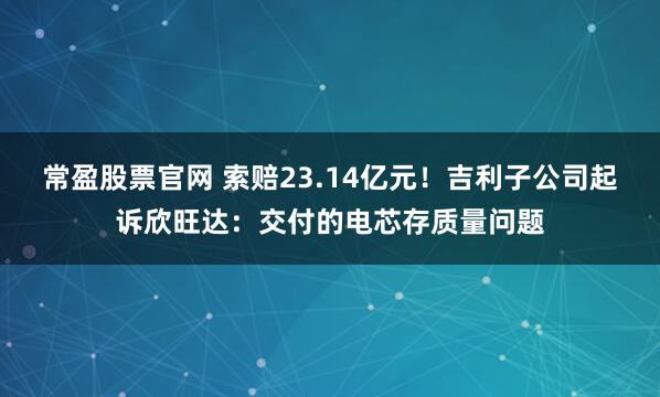 常盈股票官网 索赔23.14亿元！吉利子公司起诉欣旺达：交付的电芯存质量问题