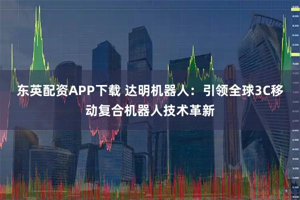 东英配资APP下载 达明机器人：引领全球3C移动复合机器人技术革新