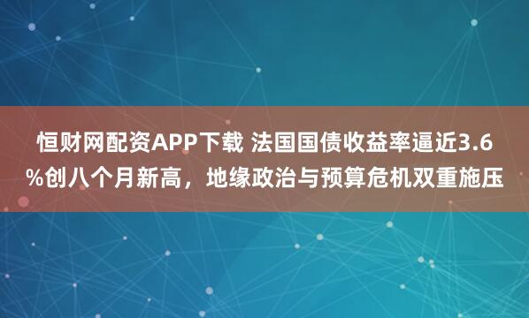 恒财网配资APP下载 法国国债收益率逼近3.6%创八个月新高，地缘政治与预算危机双重施压