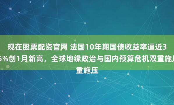 现在股票配资官网 法国10年期国债收益率逼近3.6%创1月新高，全球地缘政治与国内预算危机双重施压