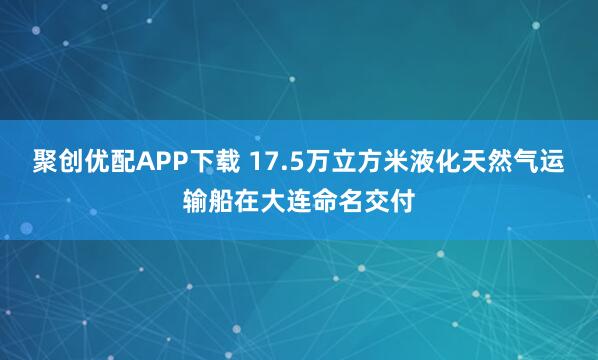聚创优配APP下载 17.5万立方米液化天然气运输船在大连命名交付