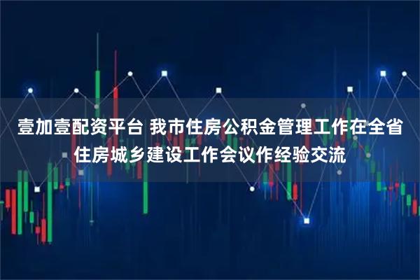 壹加壹配资平台 我市住房公积金管理工作在全省住房城乡建设工作会议作经验交流