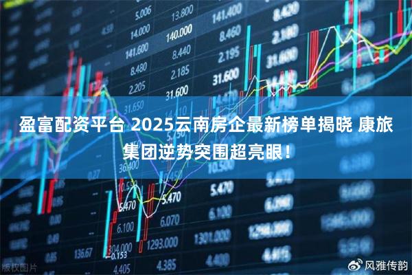 盈富配资平台 2025云南房企最新榜单揭晓 康旅集团逆势突围超亮眼！