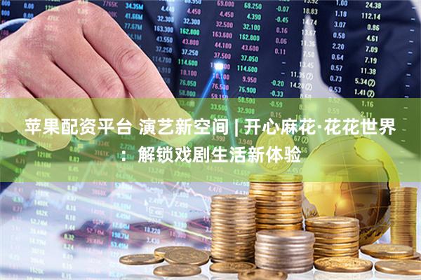 苹果配资平台 演艺新空间 | 开心麻花·花花世界：解锁戏剧生活新体验