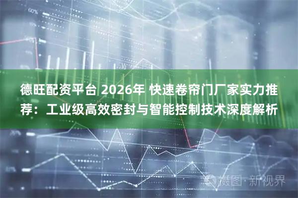 德旺配资平台 2026年 快速卷帘门厂家实力推荐：工业级高效密封与智能控制技术深度解析