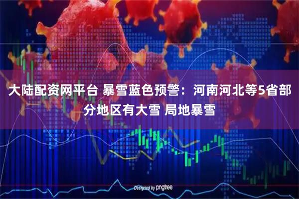 大陆配资网平台 暴雪蓝色预警：河南河北等5省部分地区有大雪 局地暴雪
