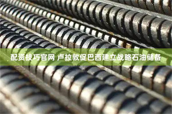配资技巧官网 卢拉敦促巴西建立战略石油储备