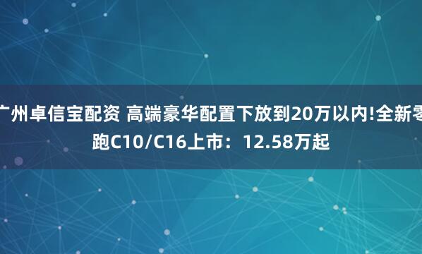 广州卓信宝配资 高端豪华配置下放到20万以内!全新零跑C10/C16上市：12.58万起