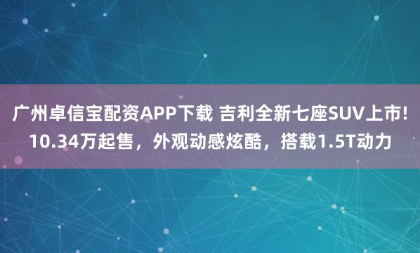 广州卓信宝配资APP下载 吉利全新七座SUV上市!10.34万起售，外观动感炫酷，搭载1.5T动力