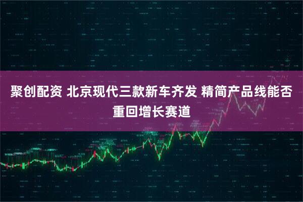 聚创配资 北京现代三款新车齐发 精简产品线能否重回增长赛道