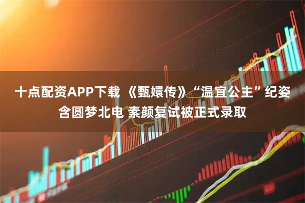 十点配资APP下载 《甄嬛传》“温宜公主”纪姿含圆梦北电 素颜复试被正式录取