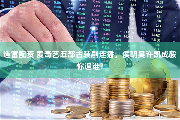 造富配资 爱奇艺五部古装剧连播，侯明昊许凯成毅你追谁?