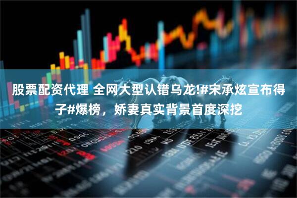 股票配资代理 全网大型认错乌龙!#宋承炫宣布得子#爆榜，娇妻真实背景首度深挖