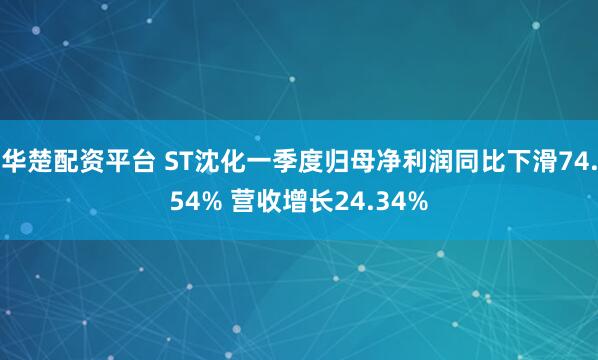 华楚配资平台 ST沈化一季度归母净利润同比下滑74.54% 营收增长24.34%